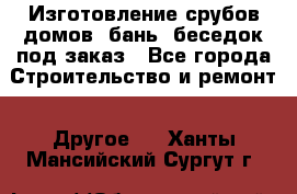 Изготовление срубов домов, бань, беседок под заказ - Все города Строительство и ремонт » Другое   . Ханты-Мансийский,Сургут г.